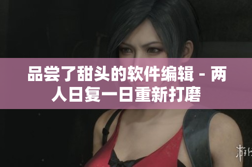 品尝了甜头的软件编辑 - 两人日复一日重新打磨