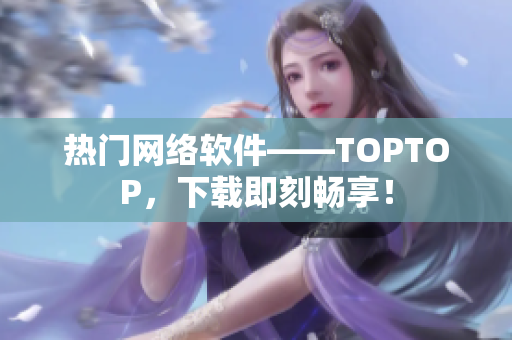 热门网络软件——TOPTOP，下载即刻畅享！