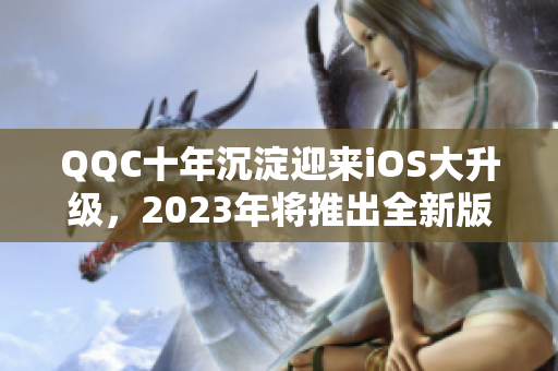 QQC十年沉淀迎来iOS大升级，2023年将推出全新版本！