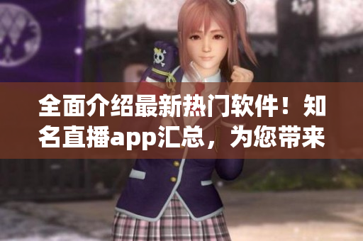 全面介绍最新热门软件！知名直播app汇总，为您带来极致快感！