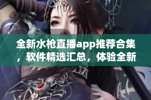 全新水枪直播app推荐合集，软件精选汇总，体验全新直播乐趣