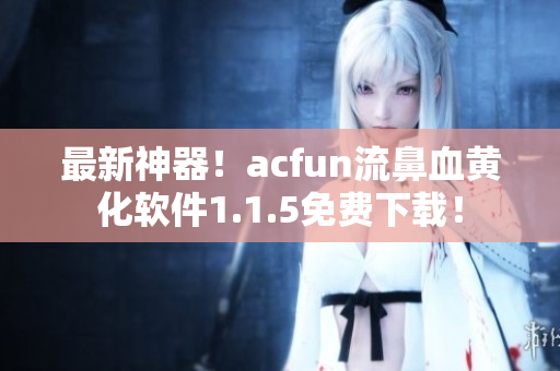 最新神器！acfun流鼻血黄化软件1.1.5免费下载！