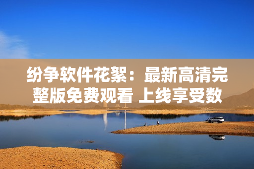 纷争软件花絮：最新高清完整版免费观看 上线享受数位时代风采