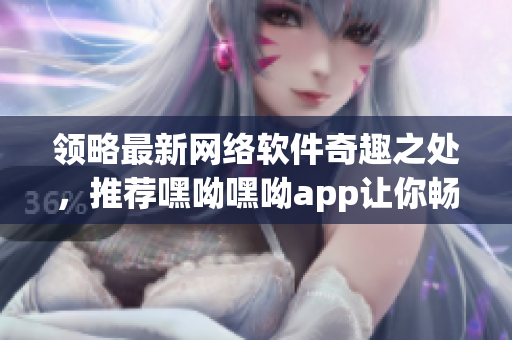 领略最新网络软件奇趣之处，推荐嘿呦嘿呦app让你畅玩无限