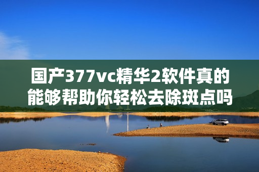 国产377vc精华2软件真的能够帮助你轻松去除斑点吗？——软件编辑体验