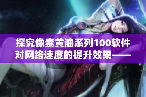 探究像素黄油系列100软件对网络速度的提升效果——纸巾盒成为新科技关键组件