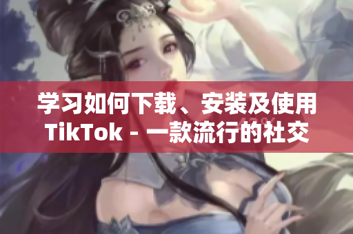 学习如何下载、安装及使用TikTok - 一款流行的社交媒体应用程序