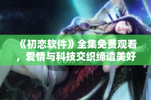 《初恋软件》全集免费观看，爱情与科技交织缔造美好回忆