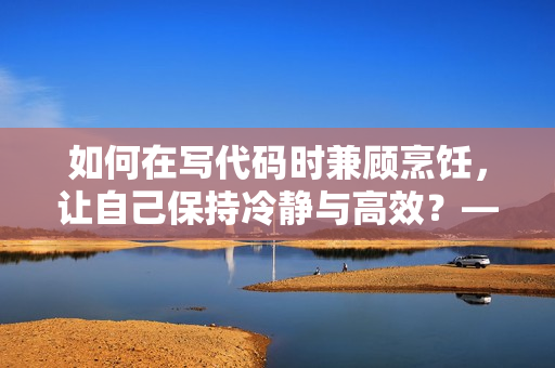 如何在写代码时兼顾烹饪，让自己保持冷静与高效？——软件开发者的生活技巧