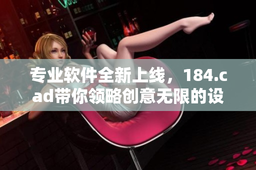 专业软件全新上线，184.cad带你领略创意无限的设计魅力