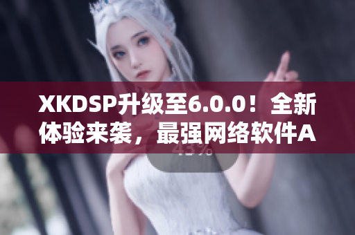 XKDSP升级至6.0.0！全新体验来袭，最强网络软件APK