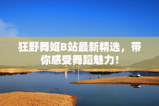 狂野舞姬B站最新精选，带你感受舞蹈魅力！