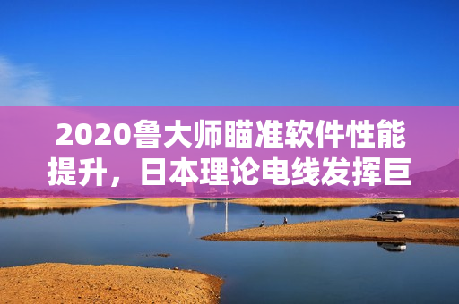 2020鲁大师瞄准软件性能提升，日本理论电线发挥巨大作用