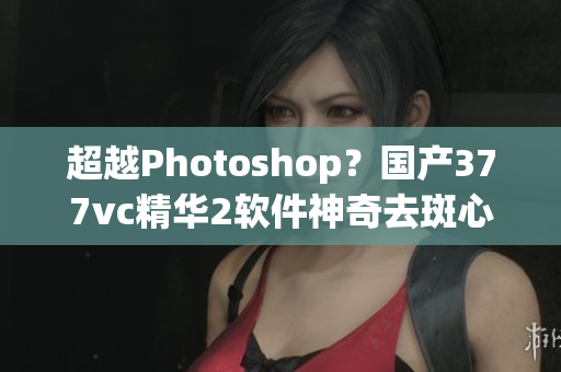 超越Photoshop？国产377vc精华2软件神奇去斑心得分享