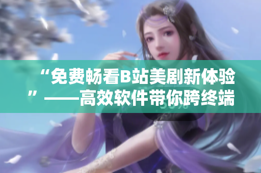 “免费畅看B站美剧新体验”——高效软件带你跨终端尽享精彩好莱坞大片