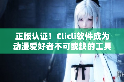 正版认证！Clicli软件成为动漫爱好者不可或缺的工具