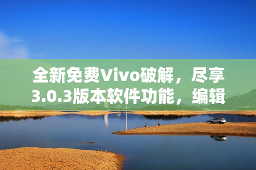 全新免费Vivo破解，尽享3.0.3版本软件功能，编辑必备。