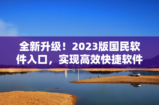 全新升级！2023版国民软件入口，实现高效快捷软件使用体验
