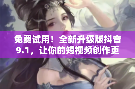 免费试用！全新升级版抖音9.1，让你的短视频创作更加出色！