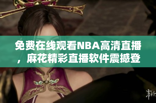 免费在线观看NBA高清直播，麻花精彩直播软件震撼登场