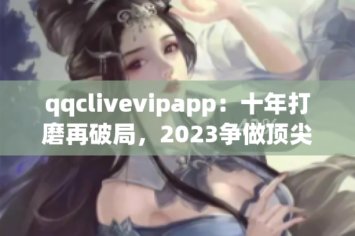 qqclivevipapp：十年打磨再破局，2023争做顶尖直播平台