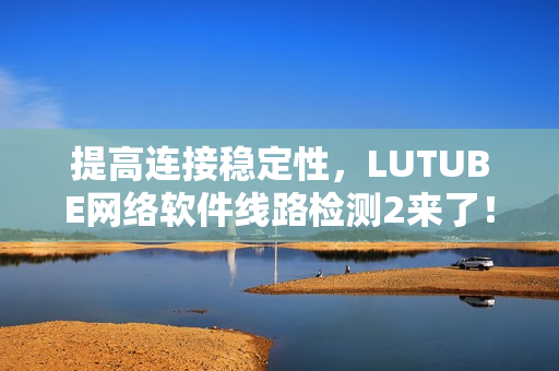 提高连接稳定性，LUTUBE网络软件线路检测2来了！