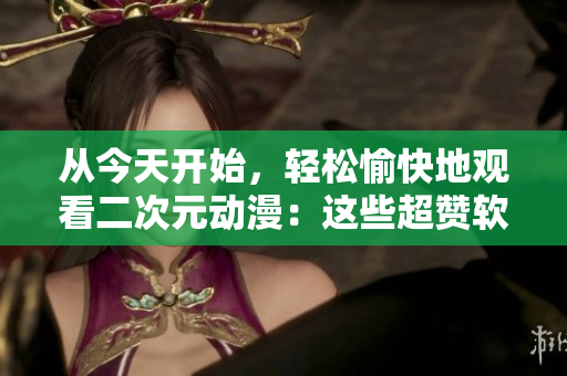 从今天开始，轻松愉快地观看二次元动漫：这些超赞软件不要错过！