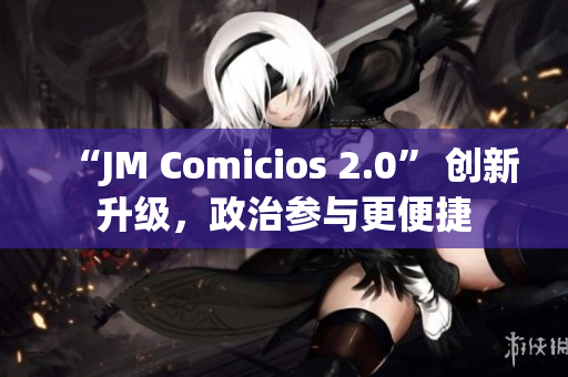 “JM Comicios 2.0” 创新升级，政治参与更便捷