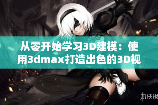 从零开始学习3D建模：使用3dmax打造出色的3D视觉效果