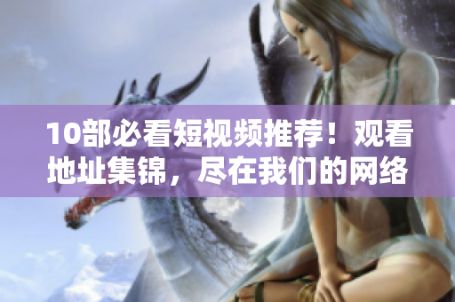 10部必看短视频推荐！观看地址集锦，尽在我们的网络软件平台