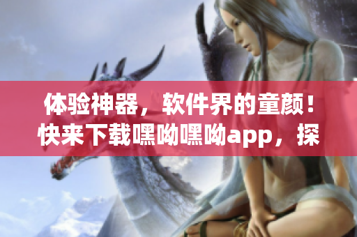 体验神器，软件界的童颜！快来下载嘿呦嘿呦app，探索全新网络交友世界！