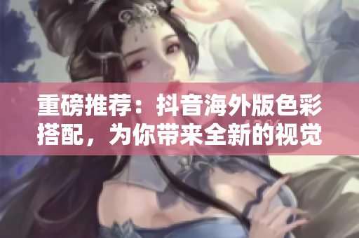 重磅推荐：抖音海外版色彩搭配，为你带来全新的视觉体验！