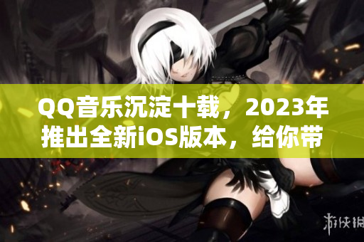 QQ音乐沉淀十载，2023年推出全新iOS版本，给你带来音乐新体验