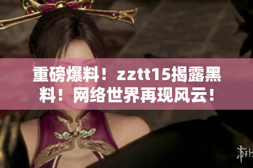 重磅爆料！zztt15揭露黑料！网络世界再现风云！