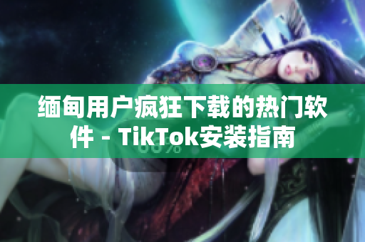 缅甸用户疯狂下载的热门软件 - TikTok安装指南
