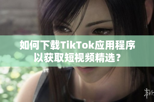 如何下载TikTok应用程序以获取短视频精选？