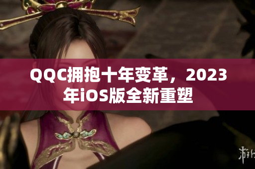QQC拥抱十年变革，2023年iOS版全新重塑