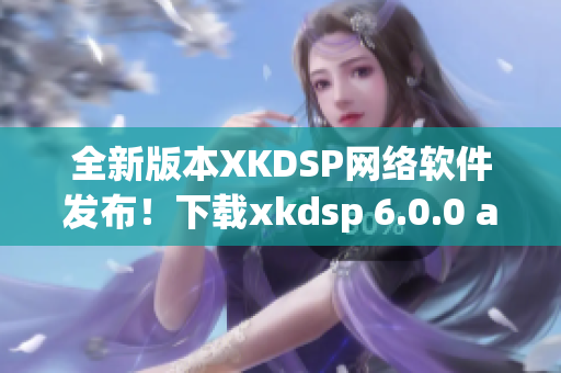 全新版本XKDSP网络软件发布！下载xkdsp 6.0.0 apk，畅享网络世界