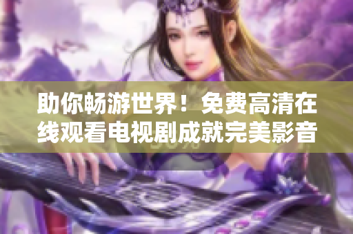 助你畅游世界！免费高清在线观看电视剧成就完美影音享受