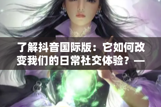 了解抖音国际版：它如何改变我们的日常社交体验？——一个软件编辑的观点