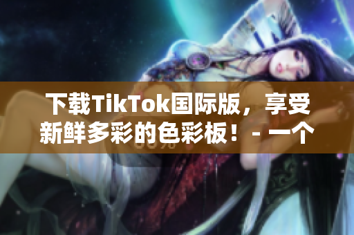 下载TikTok国际版，享受新鲜多彩的色彩板！- 一个网络软件编辑的视角