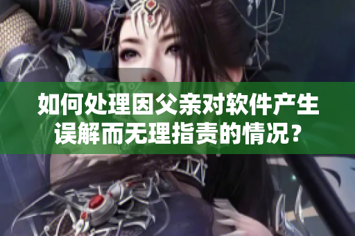 如何处理因父亲对软件产生误解而无理指责的情况？