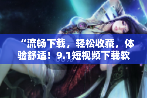 “流畅下载，轻松收藏，体验舒适！9.1短视频下载软件来袭！”