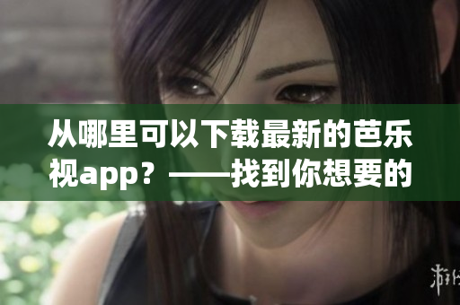 从哪里可以下载最新的芭乐视app？——找到你想要的视频