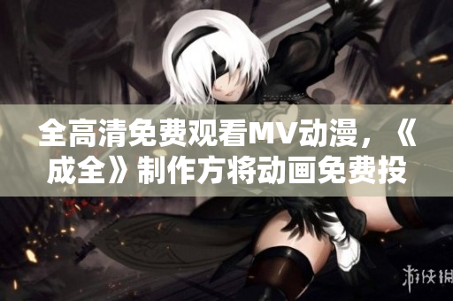 全高清免费观看MV动漫，《成全》制作方将动画免费投放至视频平台