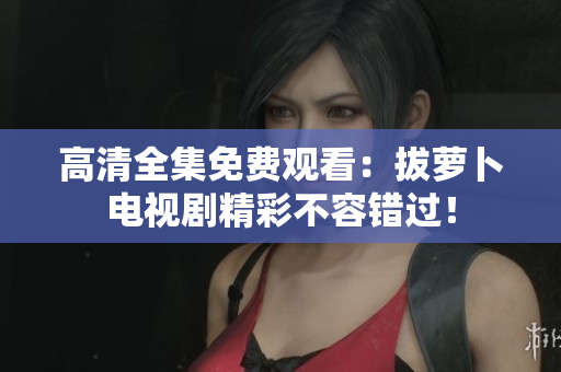 高清全集免费观看：拔萝卜电视剧精彩不容错过！