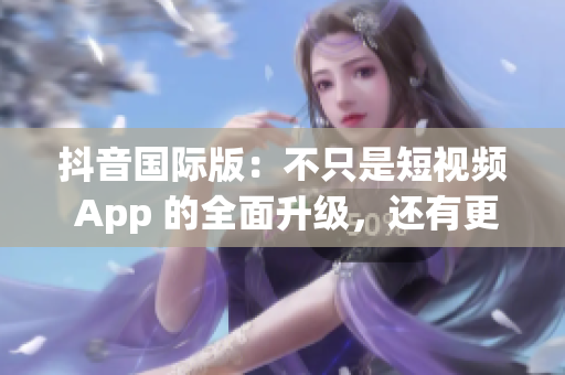 抖音国际版：不只是短视频 App 的全面升级，还有更多文化交流体验