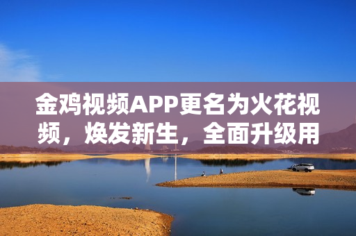 金鸡视频APP更名为火花视频，焕发新生，全面升级用户体验