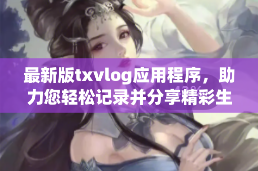 最新版txvlog应用程序，助力您轻松记录并分享精彩生活瞬间