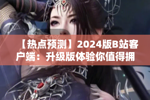 【热点预测】2024版B站客户端：升级版体验你值得拥有！